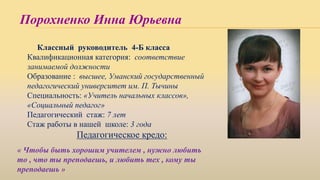 Порохненко Инна Юрьевна
Классный руководитель 4-Б класса
Квалификационная категория: соответствие
занимаемой должности
Образование : высшее, Уманский государственный
педагогический университет им. П. Тычины
Специальность: «Учитель начальных классов»,
«Социальный педагог»
Педагогический стаж: 7 лет
Стаж работы в нашей школе: 3 года
Педагогическое кредо:
« Чтобы быть хорошим учителем , нужно любить
то , что ты преподаешь, и любить тех , кому ты
преподаешь »
 