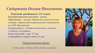 Классный руководитель 4-Г класса
Квалификационная категория: первая
Образование : высшее, Ялтинское педагогическое
училище. Таврический национальный университет
им. В.И. Вернадского
Специальность: «Учитель начальных классов»,
«Учитель географии».
Педагогический стаж: 25 лет
Стаж работы в нашей школе: 9 лет
Педагогическое кредо:
Сибирякова Оксана Николаевна
Учить так, чтобы хотел учиться каждый.
 