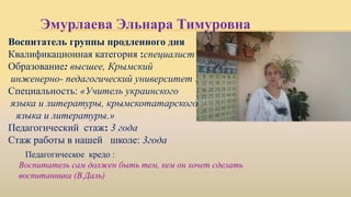 Эмурлаева Эльнара Тимуровна
Воспитатель группы продленного дня
Квалификационная категория :специалист
Образование: высшее, Крымский
инженерно- педагогический университет .
Специальность: «Учитель украинского
языка и литературы, крымскотатарского
языка и литературы.»
Педагогический стаж: 3 года
Стаж работы в нашей школе: 3года
Педагогическое кредо :
Воспитатель сам должен быть тем, кем он хочет сделать
воспитанника (В.Даль)
 