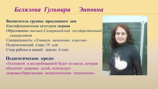 Белялова Гульнара Эиповна
Воспитатель группы продленного дня
Квалификационная категория :первая
Образование: высшее,Самаркандский государственный
университет
Специальность: «Учитель начальных классов»
Педагогический стаж: 19 лет
Стаж работы в нашей школе: 4 года
Педагогическое кредо:
«Успешной и востребованной будет та школа, которая
обеспечит здоровье детей, использует
здоровьесберегающие педагогические технологии»
 
