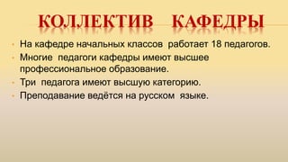 КОЛЛЕКТИВ КАФЕДРЫ
• На кафедре начальных классов работает 18 педагогов.
• Многие педагоги кафедры имеют высшее
профессиональное образование.
• Три педагога имеют высшую категорию.
• Преподавание ведётся на русском языке.
 