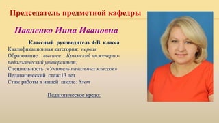 Председатель предметной кафедры
Классный руководитель 4-В класса
Квалификационная категория: первая
Образование : высшее , Крымский инженерно-
педагогический университет;
Специальность :«Учитель начальных классов»
Педагогический стаж:13 лет
Стаж работы в нашей школе: 8лет
Педагогическое кредо:
Павленко Инна Ивановна
 
