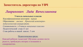 Заместитель директора по УВЧ
Учитель начальных классов
Квалификационная категория: первая
Образование : высшее , Крымский инженерно-
педагогический университет;
Специальность :«Учитель начальных классов»
Педагогический стаж:13 лет
Стаж работы в нашей школе: 5 лет
Педагогическое кредо:
Лавринович Лада Вячеславовна
Каждый ребенок талантлив! Обучение должно нести
радость, пробуждать интерес к познанию и
саморазвитию.
 