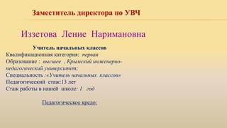 Заместитель директора по УВЧ
Иззетова Ление Наримановна
Учитель начальных классов
Квалификационная категория: первая
Образование : высшее , Крымский инженерно-
педагогический университет;
Специальность :«Учитель начальных классов»
Педагогический стаж:13 лет
Стаж работы в нашей школе: 1 год
Педагогическое кредо:
 