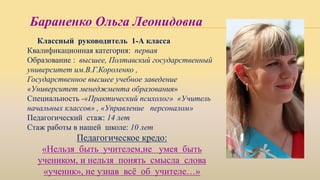 Бараненко Ольга Леонидовна
Классный руководитель 1-А класса
Квалификационная категория: первая
Образование : высшее, Полтавский государственный
университет им.В.Г.Короленко ,
Государственное высшее учебное заведение
«Университет менеджмента образования»
Специальность -«Практический психолог» «Учитель
начальных классов» , «Управление персоналом»
Педагогический стаж: 14 лет
Стаж работы в нашей школе: 10 лет
Педагогическое кредо:
«Нельзя быть учителем,не умея быть
учеником, и нельзя понять смысла слова
«ученик», не узнав всё об учителе…»
 