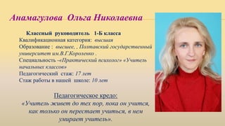 Анамагулова Ольга Николаевна
Классный руководитель 1-Б класса
Квалификационная категория: высшая
Образование : высшее, , Полтавский государственный
университет им.В.Г.Короленко .
Специальность -«Практический психолог» «Учитель
начальных классов»
Педагогический стаж: 17 лет
Стаж работы в нашей школе: 10 лет
Педагогическое кредо:
«Учитель живет до тех пор, пока он учится,
как только он перестает учиться, в нем
умирает учитель».
 