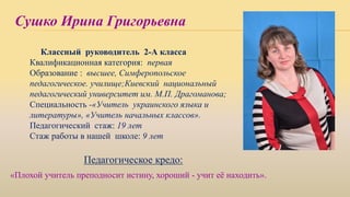 Сушко Ирина Григорьевна
Классный руководитель 2-А класса
Квалификационная категория: первая
Образование : высшее, Симферопольское
педагогическое. училище;Киевский национальный
педагогический университет им. М.П. Драгоманова;
Специальность -«Учитель украинского языка и
литературы», «Учитель начальных классов».
Педагогический стаж: 19 лет
Стаж работы в нашей школе: 9 лет
Педагогическое кредо:
«Плохой учитель преподносит истину, хороший - учит её находить».
 