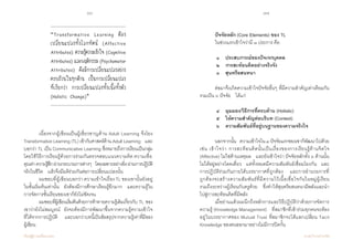 16 17
เรียนรู้สู่การเปลี่ยนแปลง ศ.นพ.วิจารณ์ พานิช
	 เนื่องจากผู้เขียนเป็นผู้เชี่ยวชาญด้าน Adult Learning จึงโยง
Transformative Learning (TL) เข้ากับศาสตร์ด้าน Adult Learning    และ
บอกว่า TL เป็น Communicative Learning ซึ่งหมายถึงการเรียนเป็นกลุ่ม
โดยใช้วิธีการเรียนรู้ด้วยการร่วมกันตรวจสอบแนวความคิด ความเชื่อ
คุณค่าความรู้สึกผ่านกระบวนการต่างๆ    โดยเฉพาะอย่างยิ่งผ่านการปฏิบัติ
จริงในชีวิต    แล้วจึงมีมติร่วมกันต่อการเปลี่ยนแปลงนั้น
	 ผมชอบที่ผู้เขียนบอกว่า ความเข้าใจเรื่อง TL ของเขานั้นยังอยู่
ในขั้นเริ่มต้นเท่านั้น    ยังต้องมีการศึกษาเรียนรู้อีกมาก    และความรู้ใน
การจัดการชั้นเรียนของเขาก็ยังไม่ชัดเจน
	 ผมชอบที่ผู้เขียนเริ่มต้นด้วยการท้าทายความรู้เดิมเกี่ยวกับ TL ของ
เขาว่ายังไม่สมบูรณ์    ยังจะต้องมีการพัฒนาขึ้นจากความรู้ความเข้าใจ
ที่ได้จากการปฏิบัติ    และบอกว่าบทนี้เป็นข้อสรุปจากความรู้เท่าที่มีของ      
ผู้เขียน
“Transformative Learning ต้อง
เปลี่ยนแปลงทั้งโลกทัศน์ (Affective
Attributes) ความรู้ความเข้าใจ (Cognitive
Attributes) และพฤติกรรม (Psychomotor
Attributes) คือมีการเปลี่ยนแปลงอย่าง
ครบถ้วนในทุกด้าน เป็นการเปลี่ยนแปลง
ที่เรียกว่า การเปลี่ยนแปลงทั้งเนื้อทั้งตัว
(Holistic Change)”
	 ปัจจัยหลัก (Core Elements) ของ TL
	 ในช่วงแรกเข้าใจว่ามี ๓ ประการ คือ  
	 ๑    ประสบการณ์ของปัจเจกบุคคล  
	 ๒    การสะท้อนคิดอย่างจริงจัง  
	 ๓    สุนทรียสนทนา    
	 ต่อมาจึงเกิดความเข้าใจปัจจัยอื่นๆ ที่มีความสำ�คัญเท่าเทียมกัน
รวมเป็น ๖ ปัจจัย    ได้แก่  
	 ๔    มุมมอง/วิธีการที่ครบด้าน (Holistic)   
	 ๕    ให้ความสำ�คัญต่อบริบท (Context)
	 ๖    ความสัมพันธ์ที่อยู่บนฐานของความจริงใจ   
	 นอกจากนั้น    ความเข้าใจใน๓ปัจจัยแรกของเขาก็พัฒนาไปด้วย
เช่น เข้าใจว่า การสะท้อนคิดนั้นเป็นเรื่องของการเรียนรู้ด้านจิตใจ
(Affective) ไม่ใช่ด้านเหตุผล    และยังเข้าใจว่า ปัจจัยหลักทั้ง ๖ ด้านนั้น
ไม่ได้อยู่อย่างโดดเดี่ยว    แต่ทั้งหมดมีความสัมพันธ์เชื่อมโยงกัน    และ
การปฏิบัติร่วมกันภายใต้บรรยากาศที่ถูกต้อง    และการอำ�นวยการที่
ถูกต้องจะสร้างความสัมพันธ์ที่มีความไว้เนื้อเชื่อใจกันในหมู่ผู้เรียน     
รวมถึงระหว่างผู้เรียนกับครูด้วย    ซึ่งทำ�ให้สุนทรียสนทนามีพลังและนำ�
ไปสู่การสะท้อนคิดที่มีพลัง
	 เมื่ออ่านแล้วผมนึกถึงหลักการและวิธีปฏิบัติว่าด้วยการจัดการ
ความรู้ (Knowledge Management)    ที่สมาชิกที่เข้าร่วมทุกคนจะต้อง
อยู่ในบรรยากาศของ Mutual Trust ที่สมาชิกจะได้แลกเปลี่ยน Tacit              
Knowledge ของตนออกมาอย่างไม่มีการปิดกั้น
 