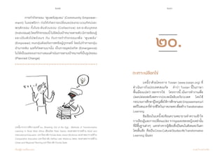 212 213
เรียนรู้สู่การเปลี่ยนแปลง ศ.นพ.วิจารณ์ พานิช
	 การท�ำกิจกรรม ‘พูนพลังชุมชน’ (Community Empower-
ment) ในแอฟริกา ก่อให้เกิดการเปลี่ยนแปลงกระบวนทัศน์และ
พฤติกรรม ทั้งในระดับส่วนรวม (Collective) และระดับบุคคล              
(Individual)โดยที่กิจกรรมนี้ไม่ยึดมั่นเป้าหมายตายตัวมีการเรียนรู้
และปรับตัวไปพร้อมๆ กัน กับการท�ำกิจกรรมเพื่อ ‘พูนพลัง’             
(Empower) คนกลุ่มด้อยโอกาสหรือผู้ถูกกดขี่ โดยไม่ท้าทายกลุ่ม
อ�ำนาจเดิม ผลที่เกิดตามมานั้น เป็นการผุดบังเกิด (Emergence)         
ไม่ได้เป็นผลของการวางแผนด�ำเนินการตามเป้าหมายที่เป็นรูปธรรม
(Planned Change)  
บทนี้มาจากการตีความบทที่ ๒๐ Breaking Out of the Egg : Methods of Transformative
Learning in Rural West Africa เขียนโดย Peter Easton รองศาสตราจารย์ด้าน Adult and
International Education มหาวิทยาลัย Florida State, Karen Monkman รองศาสตราจารย์ด้าน
Comparative Education มหาวิทยาลัย DePaul และ Rebecca Miles รองศาสตราจารย์ด้าน
Urban and Regional Planning มหาวิทยาลัย Florida State
	 บทนี้ว่าด้วยโครงการ Tostan (www.tostan.org) ที่
ด�ำเนินการในประเทศเซเนกัล    ค�ำว่า Tostan นี้ในภาษา          
พื้นเมืองแปลว่า ออกจากไข่    โครงการนี้ เน้นการท�ำงานเพื่อ
ปลดปล่อยสตรีเพศจากประเพณีขลิบอวัยวะเพศ    โดยใช้
กระบวนการศึกษาผู้ใหญ่เพื่อให้การศึกษาและEmpowermentแก่
สตรีในชนบทที่ด�ำรงชีวิตในภาคเกษตรเพื่อสร้างTransformative
Learning
	 ข้อเขียนในบทนี้สะท้อนความพยายามท�ำความเข้าใจ
การเรียนรู้และการเปลี่ยนแปลง จากมุมมองของหญิงเหล่านั้น
ที่มีพื้นฐานต่างๆ     แตกต่างจากผู้เขียนซึ่งเป็นคนในสังคมตะวันตก
โดยสิ้นเชิง    คือเป็นCrossCulturalStudiesต่อTransformative
Learning นั่นเอง
กะเทาะเปลือกไข่
๒๐.
 