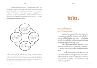 232 233
เรียนรู้สู่การเปลี่ยนแปลง ศ.นพ.วิจารณ์ พานิช
	 Collaborative Inquiry (CI) เป็นเครื่องมืออย่างหนึ่ง ของ    
การเรียนรู้เป็นกลุ่มผ่านการปฏิบัติและการร่วมกันใคร่ครวญอย่างลึก
โดยมี ‘คุณอ�ำนวย’ ช่วยเอื้อบรรยากาศ พื้นที่ และกระบวนการ             
จนในที่สุด สมาชิกเกิดการเรียนรู้สู่การเปลี่ยนแปลงได้ด้วยตนเอง     
โดยกระบวนการทั้งหมดนี้ คือกระบวนการจัดการความรู้    (KM –
Knowledge Management) นั่นเอง
บทนี้มาจากการตีความ บทที่ ๒๒ Collaborative Inquiry in Action : Transformative Learning
Through Co-Inquiry เขียนโดย Lucia Alcantara ที่ปรึกษาด้าน Organizational Capacity
Building and Development, Sandra Hayes อาจารย์แห่งวิทยาลัยครู มหาวิทยาลัยโคลัมเบีย,
Lyle Yorks รองศาสตราจารย์ด้าน Adult and Organization Learning วิทยาลัยครู มหาวิทยาลัย
โคลัมเบีย ทั้งสามท่านเคยทำ�งานเป็น CI Facilitator มาแล้วทั้งสิ้น
	 CollaborativeInquiry(CI)หรืออาจเรียกอีกอย่างหนึ่ง
ว่า CooperativeInquiryก็ได้    เป็นยุทธศาสตร์การเรียนรู้จาก
ประสบการณ์ที่คิดค้นขึ้นโดย John Heron    เป็นเครื่องมือ    
อย่างหนึ่ง ของการเรียนรู้สู่การเปลี่ยนแปลง และเป็นเครื่องมือ
Knowledge Creation ในกระบวนการ KM
	 ผู้เขียน ขึ้นต้นบทความชิ้นนี้ด้วยค�ำคมว่า “Good
inquirywillonlytakeplaceifitisdisturbinginsomeway.”
– P. Reason (1992) แปลว่า การตั้งค�ำถามที่ดีย่อมมีลักษณะ
ก่อกวน
	 CI เป็นพื้นที่สร้างสรรค์ทางสังคม ที่คนกลุ่มเล็กๆ           
มารวมตัวกันท�ำกิจกรรมภาคปฏิบัติสลับกับการไตร่ตรอง             
สะท้อนคิดเพื่อร่วมกันตอบค�ำถามส�ำคัญ หรือแสวงหาความ
หมายใหม่ของเรื่องใดเรื่องหนึ่ง    โดยมี ‘คุณอ�ำนวย’ ช่วยให้
ด�ำเนินการบรรลุผลส�ำเร็จ
เรียนโดยตั้งคำ�ถาม
และหาคำ�ตอบร่วมกัน
๒๒.
 