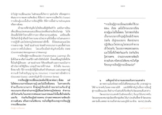 256 257
เรียนรู้สู่การเปลี่ยนแปลง ศ.นพ.วิจารณ์ พานิช
น�ำไปสู่การเปลี่ยนแปลง ในลักษณะที่เกิดการ ‘ผุดบังเกิด’ หรือหลุดจาก
พันธนาการ ของความคิดเดิมๆ ที่เรียกว่า ออกจากเปลือกไข่ (Tostan)     
การเรียนรู้แบบนี้เป็นการเรียนรู้ที่ลึก ที่มีการเอื้ออ�ำนาจส่วนบุคคล             
หรือทางสังคม  
	 เป้าหมายที่ส�ำคัญคือไม่ใช่เรียนเพื่อรู้หรือเข้าใจ    แต่เป็นการเรียน
เพื่อเปลี่ยนแปลงตนเองและเปลี่ยนแปลงเพื่อนร่วมเรียนในกลุ่ม    ไม่ใช่
เรียนเพื่อให้เข้าใจตามที่ต�ำราบอก หรือตามกระแสสังคม    แต่เรียนเพื่อ
ให้เกิดส�ำนึกรู้หรือเข้าใจความหมายใหม่ตามที่เกิดขึ้นภายในตนเองจาก
การปฏิบัติ และใคร่ครวญไตร่ตรองอย่างลึกซึ้ง    ทั้งโดยตนเองและโดย
การเสวนากลุ่ม    โดยมี‘คุณอ�ำนวย’ช่วยสร้างกระบวนการและเอื้ออ�ำนวย
บรรยากาศที่เป็นอิสระ    โดยเครื่องมือส�ำคัญตัวหนึ่งคือ CMM
(Coordinated Management of Meaning)
	 การเรียนรู้สู่การเปลี่ยนแปลง (Transformative Learning) เป็น
สิ่งที่บันดาลหรือก�ำหนดวิธีการสร้างให้เกิดไม่ได้    ทั้งหมดขึ้นอยู่กับสิ่งที่เกิด
ขึ้นในตัวผู้เรียนเอง    แต่‘คุณอ�ำนวย’ก็ต้องเตรียมตัวและวางแผนในการ
สร้างโอกาสให้ผู้เรียน บรรลุเป้าหมายที่ก�ำหนด    หัวใจคือ Heuristic          
ซึ่งหมายถึง วิธีการกระตุ้นให้ผู้เรียนค้นคว้าด้วยตนเอง และบรรลุความรู้
ความเข้าใจด้วยปัญญาญาณ (Intuition) การเดาอย่างมีหลักการ
(Educated Guess)  และสามัญส�ำนึก (Common Sense)
	 การเรียนรู้สู่การเปลี่ยนแปลงต้องใช้เวลาค่อยๆ สั่งสม    แต่
ไม่ใช่กระบวนการป้อนความรู้ และไม่เป็นขั้นตอน    ในทางตรงกัน
ข้ามเป็นกระบวนการ ที่กลุ่มผู้เรียนมีเป้าหมายร่วมกันเข้าสู่
กระบวนการค้นหาผ่านการปฏิบัติและใคร่ครวญไตร่ตรอง    ท�ำความ
เข้าใจร่วมกัน ในบรรยากาศของความเคารพและไว้เนื้อเชื่อใจต่อกัน
และกัน    ร่วมกันเรียนรู้อย่างอดทน ผ่านสภาพของความขัดแย้ง
ความสับสน หรือความไม่ชัดเจน จนในที่สุดจึงบรรลุการเรียนรู้สู่
การเปลี่ยนแปลง
	 	 ๒	 เผชิญหน้าอ�ำนาจและยอมรับความแตกต่าง
	 	 สภาพความเป็นจริงอย่างหนึ่งในชีวิตของคนเราคือ เราตกอยู่ภาย
ใต้อ�ำนาจกดทับในหลากหลายมิติ    และมิติที่ส�ำคัญในเรื่องการเรียนรู้      
สู่การเปลี่ยนแปลง คืออ�ำนาจในส่วนที่เกี่ยวข้องกับวัฒนธรรมที่แตกต่าง
	 	 วัฒนธรรมกระแสหลักในสังคมหนึ่งๆ มีแนวโน้มจะกดทับ
วัฒนธรรมของชนกลุ่มน้อยหรือกลุ่มด้อยได้แก่ประเด็นเชื้อชาติวัฒนธรรม
เพศชนชั้นเพศสภาพรวมถึงศาสนาและภูมิล�ำเนาด้วย    หลายๆประเด็น
“การเรียนรู้สู่การเปลี่ยนแปลงต้องใช้เวลา
ค่อยๆ สั่งสม แต่ไม่ใช่กระบวนการป้อน
ความรู้และไม่เป็นขั้นตอน ในทางตรงกันข้าม
เป็นกระบวนการที่กลุ่มผู้เรียนมีเป้าหมาย
ร่วมกัน เข้าสู่กระบวนการ ค้นหาผ่านการ
ปฏิบัติและใคร่ครวญไตร่ตรองท�ำความ
เข้าใจร่วมกัน ในบรรยากาศของความเคารพ
และไว้เนื้อเชื่อใจต่อกันและกัน ร่วมกันเรียน
รู้อย่างอดทน ผ่านสภาพของความขัดแย้ง
ความสับสน หรือความไม่ชัดเจน จนในที่สุด
จึงบรรลุการเรียนรู้สู่การเปลี่ยนแปลง”
 