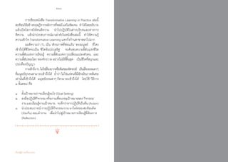 266 267
เรียนรู้สู่การเปลี่ยนแปลง ศ.นพ.วิจารณ์ พานิช
	 การเขียนหนังสือ Transformative Learning in Practice เล่มนี้  
สะท้อนวิธีสร้างทฤษฎีจากหลักการที่พอมีแต่ไม่ชัดเจน    ท�ำได้โดยอธิบาย
แล้วเปิดโอกาสให้คนตีความ    น�ำไปปฏิบัติในต่างบริบทและต่างการ
ตีความ    แล้วน�ำประสบการณ์มาเล่าดังในหนังสือเล่มนี้    ท�ำให้ความรู้
ความเข้าใจ Transformative Learning แตกกิ่งก้านสาขาออกไปมาก
	 ผมตีความว่า TL เป็น ‘ศักยภาพที่ซ่อนเร้น’ ของมนุษย์    ที่ใคร  
เข้าถึงได้ชีวิตจะเป็น ‘ชีวิตอันประเสริฐ’    จะค้นพบความลี้ลับแห่งชีวิต         
ความลี้ลับแห่งการเรียนรู้    ความลี้ลับแห่งการเปลี่ยนแปลงตัวตน    และ
ความลี้ลับของโลก ของจักรวาล อย่างไม่มีที่สิ้นสุด    เป็นชีวิตที่สนุกและ
ประเทืองปัญญา
	 การเข้าถึงTLไม่ใช่เรื่องยากหรือพิเศษมหัศจรรย์    เป็นเรื่องธรรมดาๆ
ที่มนุษย์ทุกคนสามารถเข้าถึงได้    ย�้ำว่าไม่ใช่แค่คนที่มีอัจฉริยภาพพิเศษ
เท่านั้นที่เข้าถึงได้   มนุษย์ธรรมดาๆ ก็สามารถเข้าถึงได้    โดยใช้ ‘วิธีการ
๓ ขั้นตอน’ คือ  
๑	 ตั้งเป้าหมายว่าจะเรียนรู้อะไร (Goal Setting)
๒​ 	 ลงมือปฏิบัติกิจกรรม หรืองานเพื่อบรรลุเป้าหมายของ กิจกรรม/	
	 งานและเรียนรู้ตามเป้าหมาย    จะดีกว่าหากปฏิบัติเป็นทีม(Action)
๓  	 น�ำประสบการณ์ การปฏิบัติกิจกรรม/งาน มาไตร่ตรองสะท้อนคิด   	
	 (ร่วมกัน) ตอบค�ำถาม    เพื่อน�ำไปสู่เป้าหมายการเรียนรู้ที่ต้องการ 	
	 (Reflection)  
 