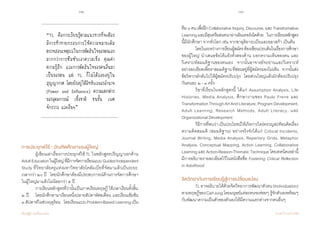 32 33
เรียนรู้สู่การเปลี่ยนแปลง ศ.นพ.วิจารณ์ พานิช
การประยุกต์ใช้ : บัณฑิตศึกษาของผู้ใหญ่
	 ผู้เขียนเล่าเรื่องการประยุกต์ใช้ TL ในหลักสูตรปริญญาเอกด้าน  
AdultEducationในผู้ใหญ่ที่มีการจัดการเรียนแบบGuidedIndependent
Study ที่วิทยาลัยครูแห่งมหาวิทยาลัยโคลัมเบียที่จัดมาแล้วเป็นระยะ
เวลากว่า๒๐ปี    โดยนักศึกษาต้องมีประสบการณ์ด้านการจัดการศึกษา
ในผู้ใหญ่มาแล้วไม่น้อยกว่า ๕ ปี   
	 การเรียนหลักสูตรที่ว่านั้นเป็นภาคเรียนทฤษฎี ใช้เวลาเรียนทั้งสิ้น
๒ ปี    โดยนักศึกษามาเรียนหนึ่งปลายสัปดาห์ต่อเดือน และเรียนเข้มข้น             
๓สัปดาห์ในช่วงฤดูร้อน    โดยเรียนแบบProblem-BasedLearningเป็น
“TL คือการเรียนรู้ตามแนวทางที่จะต้อง
มีการท้าทายกรอบการให้ความหมายเดิม
ตรวจสอบเหตุผลในการตัดสินใจของตนเอง
มากกว่าการซึมซับเอาความเชื่อ คุณค่า
ความรู้สึก และการตัดสินใจของคนอื่นมา
เป็นของตน แต่ TL ก็ไม่ได้ลอยอยู่ใน
สุญญากาศ โดยยังอยู่ใต้อิทธิพลของอานาจ
(Power and Influence) ความแตกต่าง
ของอุดมการณ์ เชื้อชาติ ชนชั้น เพศ
จักรวาล และอื่นๆ”
ทีม๖คนเพื่อฝึกCollaborativeInquiry,Discourse,และTransformative
Learningและมีสุนทรียสนทนาผ่านอินเทอร์เน็ตด้วย    ในการเรียนหลักสูตร
นี้มีนักศึกษา จากทั่วโลก เช่น จากซาอุดิอาระเบียและอลาสก้า เป็นต้น    
	 โดยในระหว่างการเรียนผู้สมัครต้องเขียนประเด็นในเรื่องการศึกษา
ของผู้ใหญ่ นำ�เสนอข้อโต้แย้งทั้งสองด้าน บอกความเห็นของตน และ
วิเคราะห์สมมติฐานของตนเอง    จากนั้นอาจารย์จะอ่านและวิเคราะห์
อย่างละเอียดเพื่อหาสมมติฐานที่ซ่อนอยู่ที่ผู้สมัครมองไม่เห็น    จากนั้นส่ง
ข้อวิพากษ์กลับไปให้ผู้สมัครปรับปรุง    โดยส่วนใหญ่แล้วมักต้องปรับปรุง
กันคนละ ๒ - ๓ ครั้ง
	 วิชาที่เรียนในหลักสูตรนี้ ได้แก่ Assumption Analysis, Life
Histories, Media Analysis, ศึกษางานของ Paulo Freire และ
TransformationThroughArtAndLiterature,ProgramDevelopment,
Adult Learning, Research Methods, Adult Literacy, และ
Organizational Development
	 วิธีการที่พบว่าเป็นประโยชน์ให้เกิดการใคร่ครวญสะท้อนคิดเรื่อง
ความคิดสมมติ (สมมติฐาน) อย่างจริงจังได้แก่ Critical Incidents,
Journal Writing, Media Analysis, Repertory Grids, Metaphor
Analysis, Conceptual Mapping, Action Learning, Collaborative
LearningและAction-Reason-ThematicTechniqueโดยเทคนิคเหล่านี้
มีการอธิบายรายละเอียดไว้ในหนังสือชื่อ Fostering Critical Reflection
in Adulthood
จิตวิทยากับการเรียนรู้สู่การเปลี่ยนแปลง
	 TLอาจอธิบายได้ด้วยจิตวิทยาการพัฒนาตัวตน(Individuation)
ตามทฤษฎีของCarlJungโดยมนุษย์แต่ละคนจะค่อยๆ  รู้จักตัวเองพร้อมๆ
กับพัฒนาความเป็นตัวของตัวเองให้มีความแตกต่างจากคนอื่นๆ     
 