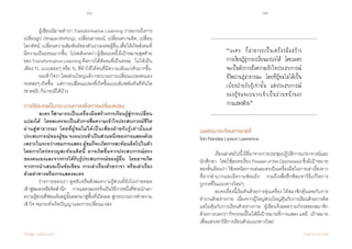 38 39
เรียนรู้สู่การเปลี่ยนแปลง ศ.นพ.วิจารณ์ พานิช
	 ผู้เขียนนิยามค�ำว่า Transformative Learning ว่าหมายถึงการ
เปลี่ยนรูป (Shape-Shifting), เปลี่ยนอารมณ์, เปลี่ยนความคิด, เปลี่ยน
โลกทัศน์, เปลี่ยนความสัมพันธ์ของตัวเราเองต่อผู้อื่น เพื่อให้เกิดสังคมที่
มีความเป็นธรรมมากขึ้น    โปรดสังเกตว่าผู้เขียนบทนี้มีเป้าหมายสุดท้าย
ของTransformativeLearningคือการได้สังคมที่เป็นธรรม    ไม่ได้เป็น
เพียง TL แบบลอยๆ หรือ TL ที่ท�ำให้ได้คนที่มีความเห็นแก่ตัวมากขึ้น  
	 ผมเข้าใจว่าโดยส่วนใหญ่แล้วกระบวนการเปลี่ยนแปลงตนเอง
จะค่อยๆเกิดขึ้น    แต่การเปลี่ยนแปลงที่เกิดขึ้นแบบฉับพลันทันทีทันใด
(ซาตอริ) ก็น่าจะมีได้บ้าง  
การใช้ละครเป็นกระบวนการเพื่อการเปลี่ยนแปลง
	 ละคร ก็สามารถเป็นเครื่องมือสร้างการเรียนรู้สู่การเปลี่ยน
แปลงได้    โดยละครจะเป็นตัวการสื่อความเข้าใจประสบการณ์ชีวิต
ผ่านสู่สาธารณะ โดยที่ผู้ชมไม่ได้เป็นเพียงฝ่ายรับรู้เท่านั้นแต่
ประสบการณ์ของผู้ชม จะผนวกเข้าเป็นส่วนหนึ่งของการแสดงด้วย
เพราะในระหว่างชมการแสดง ผู้ชมก็จะเกิดการสะท้อนคิดไปในตัว
โดยการใคร่ครวญสะท้อนคิดนี้ อาจเกิดขึ้นจากประสบการณ์ตรง
ของตนเองและจากการได้รับรู้ประสบการณ์ของผู้อื่น    โดยอาจเกิด
จากการน�ำเสนอเป็นข้อเขียน การเล่าเรื่องด้วยวาจา หรือเล่าเรื่อง
ด้วยท่าทางหรือการแสดงละคร
	 ร่างกายของเรา ดูดซับหรือสั่งสมความรู้ส่วนที่ยังไม่ถ่ายทอด      
เข้าสู่สมองหรือจิตส�ำนึก    การแสดงละครจึงเป็นวิธีการหนึ่งที่ช่วยน�ำเอา
ความรู้ส่วนที่ซ่อนเร้นอยู่นั้นออกมาสู่พื้นที่เปิดเผย สู่กระบวนการท�ำความ
เข้าใจ จนกระทั่งเกิดปัญญาและการเปลี่ยนแปลง
วงเสวนาสะท้อนการกดขี่
โดย Randee Lipson Lawrence
	
	 เรื่องเล่าต่อไปนี้มีที่มาจากการประชุมปฏิบัติการแก่อาจารย์และ
นักศึกษา    โดยใช้ละครเรื่องTheateroftheOppressedซึ่งมีเป้าหมาย
ของชั้นเรียนว่า ใช้เทคนิคการเล่นละครเป็นเครื่องมือในการเล่าเรื่องราว
ที่ยากล�ำบากและมีความขัดแย้ง    รวมถึงเพื่อฝึกซ้อมหาวิธีแก้ไขการ      
ถูกกดขี่ในแนวทางใหม่ๆ
	 ละครเรื่องนี้เริ่มต้นด้วยการอุ่นเครื่อง ให้สมาชิกคุ้นเคยกับการ
ท�ำงานด้วยร่างกาย    เนื่องจากผู้ใหญ่ส่วนใหญ่คุ้นกับการเรียนด้วยการคิด
แต่ไม่คุ้นกับการเรียนด้วยร่างกาย    ผู้เขียนจึงลดความกังวลของสมาชิก
ด้วยการบอกว่ากิจกรรมนี้ไม่ได้มีเป้าหมายที่การแสดงแต่มี   เป้าหมาย
เพื่อแสวงหาวิธีการเรียนด้วยแนวทางใหม่
“ละคร ก็สามารถเป็นเครื่องมือสร้าง
การเรียนรู้สู่การเปลี่ยนแปลงได้ โดยละคร
จะเป็นตัวการสื่อความเข้าใจประสบการณ์
ชีวิตผ่านสู่สาธารณะ โดยที่ผู้ชมไม่ได้เป็น
เพียงฝ่ายรับรู้เท่านั้น แต่ประสบการณ์
ของผู้ชมจะผนวกเข้าเป็นส่วนหนึ่งของ
การแสดงด้วย”
 