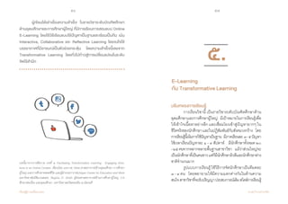56 57
เรียนรู้สู่การเปลี่ยนแปลง ศ.นพ.วิจารณ์ พานิช
	 ผู้เขียนได้เล่าเรื่องความสำ�เร็จ ในรายวิชาระดับบัณฑิตศึกษา
ด้านอุดมศึกษาและการศึกษาผู้ใหญ่ ที่มีการเรียนการสอนแบบ Online
E-Learning โดยใช้วิธีเรียนแบบใช้ปัญหาเป็นฐานและเรียนเป็นทีม เน้น
Interactive, Collaborative และ Reflective Learning โดยจงใจใช้
บรรยากาศที่มีอารมณ์เป็นตัวช่วยกระตุ้น โดยความสำ�เร็จนี้เลยจาก
Transformative Learning โดยทั่วไปก้าวสู่การเปลี่ยนแปลงในระดับ
จิตไร้สำ�นึก
บทนี้มาจากการตีความ บทที่ ๕ Facilitating Transformative Learning : Engaging Emo-
tions in an Online Context เขียนโดย John M. Dirkk ศาสตราจารย์ด้านอุดมศึกษา การศึกษา
ผู้ใหญ่ และการศึกษาตลอดชีวิต และผู้อำ�นวยการ Michigan Center for Education and Work
มหาวิทยาลัยมิชิแกนสเตท, Regina O. Smith ผู้ช่วยศาสตราจารย์ด้านการศึกษาผู้ใหญ่ การ
ศึกษาต่อเนื่อง และอุดมศึกษา มหาวิทยาลยวิสคอนซิน ณ มิลวอคี
บริบทของการเรียนรู้
	 การเรียนวิชานี้ เป็นรายวิชาระดับบัณฑิตศึกษาด้าน
อุดมศึกษาและการศึกษาผู้ใหญ่    มีเป้าหมายในการเรียนรู้เพื่อ
ให้เข้าใจเนื้อหาอย่างลึก และเชื่อมโยงเข้าสู่ปัญหายากๆ ใน
ชีวิตจริงของนักศึกษาและในปฏิสัมพันธ์กับสังคมวงกว้าง    โดย
การเรียนรู้นี้เน้นการใช้ปัญหาเป็นฐาน    มีภาคเรียนละ  ๓-๕ปัญหา
ใช้เวลาเรียนปัญหาละ ๑ - ๓ สัปดาห์    มีนักศึกษาทั้งหมด ๒๐
-๒๕คนจากหลากหลายพื้นฐานสาขาวิชา    แม้ว่าส่วนใหญ่จะ
เป็นนักศึกษาที่เป็นคนขาวแต่ก็มีนักศึกษาผิวสีและนักศึกษาต่าง
ชาติจ�ำนวนมาก
	 รูปแบบการเรียนรู้ใช้วิธีการจัดนักศึกษาเป็นทีมคละ
๓ - ๔ คน    โดยพยายามให้มีความแตกต่างกันในด้านความ
สนใจสาขาวิชาที่จะรับปริญญาประสบการณ์เดิมสไตล์การเรียนรู้
๕.
E-Learning
กับ Transformative Learning
 