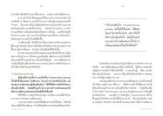 62 63
เรียนรู้สู่การเปลี่ยนแปลง ศ.นพ.วิจารณ์ พานิช
อาจารย์อาจไม่ได้เข้าไปบอกเนื้อหาสาระ    แต่เน้นการเข้าไปตั้งค�ำถาม
	 อาจารย์ มีหน้าที่คอยดูแลให้ทีมงานท�ำงานร่วมกันอย่างมี
ประสิทธิภาพ ได้ผลงาน และได้กระบวนการเรียนรู้ตามวัตถุประสงค์ที่
ก�ำหนด    มีความราบรื่นในปฏิสัมพันธ์ระหว่างกันและให้ความเคารพ
ต่อกันแม้จะมีความเห็นที่ไม่ตรงกัน    โดยเข้าใจร่วมกันว่า การเกิด
อารมณ์หรือความขัดแย้งเป็นส่วนหนึ่งของการเรียนรู้    และที่ส�ำคัญคือ
ต้องน�ำเอาเหตุการณ์ และบริบทที่เกิดอารมณ์หรือความขัดแย้งมา
ใคร่ครวญท�ำความเข้าใจในมิติที่ลึกขึ้น
	 การเขียนบันทึก เป็นวิธีน�ำเอาเรื่องราวของการเกิดอารมณ์ความ
รู้สึกมาสู่การเรียนรู้    ยิ่งในการเขียนอิสระยิ่งเป็นโอกาสน�ำเอาประสบการณ์
ที่ไม่คาดคิดมาเปิดเผย    น�ำไปสู่การเรียนรู้ในมิติที่ลึกยิ่งขึ้น
	 กิจกรรมDebriefingทั้งส่วนบุคคลและของทีมเป็นอีกโอกาสหนึ่ง
ของการเรียนรู้ จากการใคร่ครวญสะท้อนคิด เพื่อท�ำความเข้าใจสิ่งที่ได้
เรียนและสิ่งที่ก�ำหนดเป้าหมายไว้แต่ไม่ได้เรียนรู้    อาจารย์ต้องหาทาง
กระตุ้นให้ผู้เรียนเชื่อมโยงกิจกรรม อารมณ์ และความคิดเข้ากับความ
เข้าใจเรื่อง จิตส�ำนึกและจิตไร้ส�ำนึก
การไตร่ตรองสะท้อนคิด
	 ผู้เขียนมีความเห็นว่าแนวคิดเรื่องTransformativeLearning
เป็นสิ่งที่เลื่อนลอย ไม่ชัดเจน ไม่แน่ว่าจะเกิดหรือไม่เกิด แต่
ประสบการณ์ตรงของผู้เขียนยืนยันว่า วิธีที่ใช้คือการจัดให้เกิดการ
เรียนรู้ระดับลึก    โดยผู้เรียนเข้ากระบวนการท�ำงานด้วยตนเองให้
เกิดการเปลี่ยนแปลงตนเองเป็นสิ่งที่เกิดขึ้นจริง
	 วิธีที่ใช้คือ กระตุ้นให้เกิดประสบการณ์เชิงอารมณ์เพื่อให้เป็น
กระบวนการน�ำไปสู่การเปลี่ยนแปลง    
	 กระบวนการเชิงอารมณ์เกิดขึ้นตั้งแต่ก่อนเปิดชั้นเรียน    ในอีเมล์
ฉบับแรกที่นักศึกษาเขียนมา    ไปจนถึงอีเมล์ในการประเมินผลเมื่อจบรายวิชา    
	 ในตอนต้น อารมณ์ส่วนใหญ่เป็นเรื่องความกลัวต่อการท�ำงาน
เป็นทีม    เพราะผู้เรียนมีมุมมองเดิมๆ ต่อเรื่องนี้    ผู้เรียนบางกลุ่มเป็น
นักสู้บอกว่าจะต้องท�ำให้ส�ำเร็จให้ได้    บางคนใจไม่สู้    หรือบางคนถึง
ขั้นยกเลิกเรียนไปเลย    บรรยากาศนี้เองที่เป็นตัวช่วยให้อาจารย์แสดง
บทบาทเป็นผู้กอบกู้สถานการณ์    
	 แต่ในขณะเดียวกันท่ามกลางอารมณ์ที่แสดงความไม่มั่นใจเช่นนี้
ก็ท�ำให้อาจารย์ท�ำงานยากขึ้นมาก    สิ่งที่อาจารย์ท�ำได้ก็คือหาทางท�ำให้     
ผู้เรียนได้บรรลุเป้าหมายการเรียนรู้ให้เกิดการเติบโต    โดยผู้เขียนเชื่อ
ว่าโอกาสเกิด Transformative Learning ฝังอยู่ในกระบวนการเรียนรู้ที่
ทรงพลังนั่นเอง    และเชื่อว่าการเรียนรู้จะ Transformative หรือไม่        
ขึ้นอยู่กับตัวนักศึกษาเองไม่ได้ขึ้นกับอาจารย์    ซึ่งผมไม่เห็นด้วย ผมมี
ความเห็นว่า ทักษะในการท�ำหน้าที่ Facilitator โดยการตั้งค�ำถามที่เหมาะ
“แม้ว่าแนวคิดเรื่อง Transformative
Learning จะเป็นสิ่งที่เลื่อนลอย ไม่ชัดเจน
ไม่แน่ว่าจะเกิดหรือไม่เกิด แต่การจัดให้
เกิดการเรียนรู้ระดับลึก โดยผู้เรียนเข้า
กระบวนการทำ�งานด้วยตนเองให้เกิดการ
เปลี่ยนแปลงตนเองเป็นสิ่งที่เกิดขึ้นจริง”
 