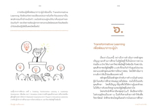 66 67
เรียนรู้สู่การเปลี่ยนแปลง ศ.นพ.วิจารณ์ พานิช
	 การเรียนรู้เพื่อพัฒนาภาวะผู้นำ�ต้องเป็น Transformative
Learning คือต้องเกิดการเปลี่ยนแปลงภายในที่สะท้อนออกมาเป็น
พฤติกรรมที่กล้าลงมือทำ� ลงมือชักชวนผู้คนให้มาเห็นคุณค่าและ           
ร่วมกันทำ� และเกิดการเรียนรู้จากการทบทวนไตร่ตรองสะท้อนคิดแล้ว
นำ�ไปลงมือปฏิบัติเป็นพลวัตเรื่อยไป  
บทนี้มาจากการตีความ บทที่ ๖ Fostering Transformative Learning in Leadership
Development เขียนโดย Joe F. Donaldson ศาสตราจารย์ด้านอุดมศึกษาและการศึกษาต่อเนื่อง
ผู้ช่วยผู้อำ�นวยการโครงการStatewideCooperativeEd.D.PrograminEducationalLeadership
ภาควิชาผู้นำ�ทางการศึกษาและการวิเคราะห์นโยบาย มหาวิทยาลัยมิสซูรี่-โคลัมเบีย
	 เรื่องราวในบทนี้ กล่าวถึงการด�ำเนินการหลักสูตร
ปริญญาเอกด้านการศึกษาในรัฐมิสซูรี่ ที่เป็นโครงการความ
ร่วมมือ ๕ ฝ่าย ได้แก่ มหาวิทยาลัยมิสซูรี่-โคลัมเบีย กับสถาบัน
อุดมศึกษาของรัฐมิสซูรี่อีก๔แห่งที่ร่วมกันก�ำกับดูแลโปรแกรม
ออกแบบหลักสูตรและจัดการเรียนการสอน    โดยได้ด�ำเนินการ
มาแล้วกว่าสิบปีก่อนเขียนบทความนี้  
	 หลักสูตรนี้เป็นหลักสูตร ส�ำหรับการท�ำงานในต�ำแหน่ง
ผู้น�ำในระดับการศึกษาก่อนอนุบาลถึงมัธยม    รวมไปถึงในระดับ
อุดมศึกษา    โดยที่ปริญญานี้มุ่งเพื่อให้ได้ความรู้และทักษะ    
ไม่ได้รับการรับรองวิทยฐานะของรัฐมิสซูรี่แต่อย่างใด
	 โดยจะรับนักศึกษาเป็นกลุ่มทุกๆ๒ปี    เริ่มเรียนรายวิชา
ในช่วงฤดูร้อนเป็นเวลา ๒ ปีแล้วจึงตามด้วยการท�ำวิจัยเพื่อ
วิทยานิพนธ์    นักศึกษาส่วนใหญ่เป็นคนท�ำงานในระบบการศึกษา
๖.
Transformative Learning
เพื่อพัฒนาภาวะผู้นำ�
 