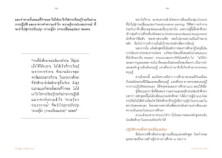 70 71
เรียนรู้สู่การเปลี่ยนแปลง ศ.นพ.วิจารณ์ พานิช
และท�ำตามขั้นตอนที่ก�ำหนด ไม่ได้เอาใจใส่การเรียนรู้ร่วมกันผ่าน
การปฏิบัติ และหาทางท�ำความเข้าใจ ‘ความรู้จากประสบการณ์’ ที่
จะน�ำไปสู่การปรับปรุง ‘ภาวะผู้น�ำ (การเปลี่ยนแปลง)’ ของตน  
“การที่นักศึกษาหลงเน้นการท�ำงาน ให้ลุล่วง
เพื่อให้ได้ผลงาน ไม่ได้เน้นที่การเรียนรู้
ระหว่างการท�ำงาน ซึ่งน่าจะมีสาเหตุมา
จากวัฒนธรรมการท�ำงาน ในระบบการศึกษา
ที่นักศึกษาน�ำติดตัวมาสู่ชั้นเรียน คือมุ่ง
ผลงานและท�ำตามขั้นตอนที่ก�ำหนด ไม่ได้
เอาใจใส่การเรียนรู้ร่วมกันผ่านการปฏิบัติ
และหาทางท�ำความเข้าใจ ‘ความรู้จาก
ประสบการณ์’ ที่จะน�ำไปสู่การปรับปรุง
‘ภาวะผู้น�ำ (การเปลี่ยนแปลง)’ ของตน”
	 อย่างไรก็ตาม    เขาพบความส�ำเร็จของการเรียนเป็นกลุ่ม(Cohort)
ที่น�ำไปสู่การเปลี่ยนแปลง(TransformativeLearning)    วิธีคิดว่าจะท�ำงาน
ร่วมกับภาคี(เพื่อนครูพ่อแม่และอื่นๆ)อย่างไร    แต่ความรู้นี้เมื่อนักศึกษา
เข้ากลุ่มท�ำงานที่จะต้องวัดผลงาน (Performance-Based Assignment)
นักศึกษาก็ลืมตัว    หลงทางความคิด    หลงไปเอาผลงานเป็นเป้าหมาย
หลัก    ลืมไปว่าการท�ำงานนั้นมีเป้าหมายหลักเพื่อการเรียนรู้  
	 นอกจากนั้น แม้หลักสูตรนี้เน้นหลักการของการศึกษาผู้ใหญ่ที่เน้น
การเรียนจากประสบการณ์ตรง    แต่วิทยานิพนธ์ที่เสนอยังน�ำเสนอแบบ
ที่นักศึกษาเป็น ‘คนนอก’  ตามแบบของการวิจัยโดยทั่วๆ ไป    ไม่ได้น�ำ
เสนอจากมุมมองของ‘คนใน’ที่ตนเองเป็นส่วนหนึ่งของเรื่องราวเป็นการน�ำ
เสนอหลักฐานยืนยันทฤษฎี แทนที่จะน�ำเอาสิ่งที่เกิดจริงมาตรวจสอบ
ทฤษฎี  
	 อ่านถึงตรงนี้    ผมเกิดความคิดว่า  การศึกษาของอเมริกันเหมือน
กับของไทยตรงที่มีวัฒนธรรมเชื่อทฤษฎี    แทนที่จะหาทางตรวจสอบทฤษฎี
จากการปฏิบัติของตนเอง    นี่คือจุดอ่อนของการศึกษาแบบ‘สอนให้เชื่อ’  
	 ผู้เขียนบอกว่าสิ่งที่ค้นพบจากผลงานและพฤติกรรมของนักศึกษา
บอกว่า หลักสูตรนี้ไม่ได้เปลี่ยนแปลงนักศึกษา ให้มีภาวะผู้น�ำแบบใหม่
งานวิจัยไม่ได้สร้างเงื่อนไขให้นักศึกษาฝึกปฏิบัติภาวะผู้น�ำในงานและใน
สถาบันของตนเอง    โดยเฉพาะอย่างยิ่งเพื่อยกระดับความเท่าเทียมและ
ความเป็นธรรมในระบบการศึกษา   
	 อ่านแล้วผมสามารถบอกได้ว่า นี่เป็นสภาพของหลักสูตรระดับ
บัณฑิตศึกษาในประเทศไทยก็ว่าได้  
ปฏิบัติการเพื่อการเปลี่ยนแปลง
	 ข้อวิเคราะห์ข้างต้นน�ำมาสู่การเปลี่ยนแปลงหลักสูตร    โดยก�ำหนด
ยุทธศาสตร์ในการสร้างผู้น�ำทางการศึกษา ๔ ประการ
 