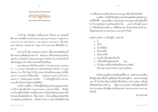 4 5
เรียนรู้สู่การเปลี่ยนแปลง ศ.นพ.วิจารณ์ พานิช
การเปลี่ยนกระบวนทัศน์ (Mindset Change) หรือเปลี่ยนโลกทัศน์
	 ผมเชื่อว่า ใครที่ได้เรียนรู้จนกระทั่งเกิดผลลัพธ์ในระดับดังกล่าว
จะมีชีวิตที่ดี    และผมเชื่อว่า คนทุกคนสามารถบรรลุการเรียนรู้เช่นนี้ได้
ไม่ใช่บรรลุได้เฉพาะคนที่สมองดีเท่านั้น    และการเรียนรู้ตามแนว            
‘การเรียนรู้ในศตวรรษที่ ๒๑’ ที่ผู้เรียนบรรลุ ‘ทักษะแห่งศตวรรษที่ ๒๑’    
ขั้นสูงย่อมบรรลุ Transformative Learning ไปในตัว
ผมมีความเห็นว่า การเรียนรู้มี ๘ ระดับ คือ
	 ๑	 รู้  
	 ๒	 เข้าใจ
	 ๓	 น�ำไปใช้เป็น
	 ๔	 วิเคราะห์ได้  
	 ๕	 สังเคราะห์ได้
	 ๖	 ประเมิน หรือเปรียบเทียบได้  
	 ๗	 เปลี่ยนวิธีเรียนรู้ของตนเป็น  	 และ
	 ๘	 น�ำไปสู่การเปลี่ยนใจหรือเปลี่ยนกระบวนทัศน์    
	 	 คือบรรลุ Transformative Learning นั่นเอง
	 ผมจึงอ่านและตีความหนังสือเล่มนี้ทีละบท    แล้วน�ำมาแลกเปลี่ยน
เรียนรู้ในบล็อกเพื่อให้‘ครูเพื่อศิษย์’ได้ร่วมเรียนรู้ด้วย    และน�ำเอาทฤษฎี
เหล่านี้ ไปเปรียบเทียบกับสิ่งที่เกิดขึ้นจริงในการท�ำงานจัดการเรียนรู้              
เพื่อศิษย์ในศตวรรษที่ ๒๑    เพื่อหาทางยกระดับการเรียนรู้ของศิษย์ให้
สามารถบรรลุการเรียนรู้สู่การเปลี่ยนแปลง (Transformative Learning)
ให้จงได้
วิจารณ์ พานิช
คำ�นำ�ผู้เขียน
	 บันทึกชุด ‘เรียนรู้สู่การเปลี่ยนแปลง’ ทั้งหมด ๒๕ ตอนชุดนี้    
ตีความจากหนังสือTransformativeLearninginPractice:Insightfrom
Community, Workplace, and Higher Education เขียนโดย                            
Jack Mezirow, Edward W. Taylor and Associates ตีพิมพ์เมื่อ ค.ศ.
๒๐๐๙    
	 ในค�ำน�ำนี้ เป็นการเสนอความเห็นว่า เนื้อหาของหนังสือเล่มนี้       
มีความหมายหรือมีคุณค่าอย่างไร    ต่อระบบการศึกษาของประเทศไทย    
และมีประโยชน์อย่างไรต่อบรรดาครูอาจารย์ไทย ในการน�ำไปปรับใช้      
เพื่อกอบกู้คุณภาพการศึกษาของชาติให้กลับคืนมา
	 Jack Mezirow ให้ค�ำนิยามต่อค�ำว่า Transformative Learning
ว่า “กระบวนการเรียนรู้ผ่านการสะท้อนคิดอย่างจริงจัง (Critical                 
Reflection) ที่น�ำไปสู่การให้ความหมายใหม่ที่ครอบคลุมมากยิ่งขึ้น        
แยกความแตกต่างได้ชัดเจนขึ้น    และบูรณาการความเข้าใจจาก
ประสบการณ์ของตนอย่างแท้จริง    การเรียนรู้นี้รวมทั้งการน�ำเอา          
ความเข้าใจดังกล่าวไปสู่การปฏิบัติด้วย”
	 ผมมีความเชื่อว่า การเรียนรู้ที่แท้ในทุกระดับอายุและทุกระดับ  
การศึกษาล้วนต้องเป็น Transformative Learning ทั้งสิ้น    คือเป็น            
การเรียนรู้ที่ก่อให้เกิดการเปลี่ยนแปลงภายในตนในลักษณะของการให้
ความหมายใหม่ของสิ่งต่างๆ    เรื่องราวต่างๆ    เกิดการเปลี่ยนแปลงโลกทัศน์    
ความมุ่งมั่น และพฤติกรรม    หรือกล่าวง่ายๆ ว่า เป็นการเรียนรู้ที่น�ำไปสู่
 