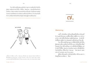 76 77
เรียนรู้สู่การเปลี่ยนแปลง ศ.นพ.วิจารณ์ พานิช
	 ในการศึกษาผู้ใหญ่แบบสมัยใหม่ ครู/อาจารย์ต้องไม่ทำ�ตัวเป็น
ผู้สอน แต่ต้องทำ�หน้าที่เป็น ‘พี่เลี้ยง’ (Mentor)  เรียนรู้ไปด้วยกันกับ
นักศึกษา ยึดความต้องการของนักศึกษาเป็นหลัก โดยต้องเคารพต่อ
ประสบการณ์ชีวิตและความคิดความเชื่อของนักศึกษา นำ�มาร่วมกันตั้ง
คำ�ถาม เพื่อสะกิดใจนักศึกษาไปสู่การเรียนรู้สู่การเปลี่ยนแปลง  
บทนี้มาจากการตีความ บทที่ ๗ Mentoring เขียนโดย Alan Mandell ศาสตราจารย์ด้านการ
ศึกษาผู้ใหญ่ และ Mentoring ณ State University of New York, Empire State College,
Lee Herman ผู้ทำ�หน้าที่เป็น Mentor ที่ State University of New York, Empire State College
	 บทนี้ ว่าด้วยเรื่องการศึกษาผู้ใหญ่ที่นักศึกษาเป็นคนที่
ท�ำงานแล้วมีประสบการณ์ชีวิตหรือความรู้ที่มาจากการท�ำมา
หากิน การด�ำรงชีวิต ซึ่งเป็นความรู้เชิงวัฒนธรรม    ส�ำหรับใช้
เป็นพื้นความรู้เดิม น�ำมาต่อยอดความรู้ใหม่ในมหาวิทยาลัย
	 ในการศึกษาสมัยใหม่ครู/อาจารย์ต้องไม่ได้ท�ำหน้าที่เป็น
ผู้สอนอย่างเดียวแต่ต้องท�ำหน้าที่อ�ำนวยการเรียนรู้ให้แก่ศิษย์
โดยเฉพาะในการศึกษาผู้ใหญ่ อาจารย์ยิ่งต้องไม่ใช่ผู้สอน แต่
ท�ำหน้าที่ ‘พี่เลี้ยง’ (Mentor) ร่วมเดินทางแห่งการเรียนรู้ไปด้วย
กันกับนักศึกษา ที่เรียกกันว่า ‘Mentee’    โดย Mentor แสดง
บทบาท Facilitator และ Provocateur
	 ผู้เขียน ได้ระบุหลักการส�ำคัญในเรื่องการศึกษาและการ
เรียนรู้ไว้อย่างน่าฟังมาก    ได้แก่
Mentoring			
๗.
 