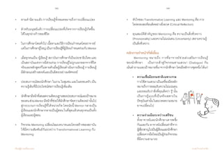 78 79
เรียนรู้สู่การเปลี่ยนแปลง ศ.นพ.วิจารณ์ พานิช
•	 ตามค�ำนิยามแล้ว การเรียนรู้ทั้งหมดหมายถึงการเปลี่ยนแปลง
• 	 ส�ำหรับมนุษย์แล้ว การเปลี่ยนแปลงที่เกิดจากการเรียนรู้เกิดขึ้น	
       	ได้ในทุกย่างก้าวของชีวิต
• 	 ในการศึกษาโดยทั่วไป เนื้อหาและวิธีการเรียนก�ำหนดโดยอาจารย์ 	
	 แต่ในการศึกษาผู้ใหญ่เป็นการเรียนรู้ที่ผู้เรียนก�ำหนดร่วมกับMentor
	
•	 เมื่อทุกคนเป็น ‘ผู้เรียนรู้’ สถาบันการศึกษาก็เป็นประชาธิปไตย และ
	 เป็นสถาบันแห่งการมีส่วนร่วม การเรียนรู้ไม่ถูกแยกออกจากชีวิต
	 จริงและหลักสูตรก็ไม่ตายตัวเมื่อผู้เรียนด�ำเนินการเรียนรู้ การเรียนรู้  
	 มีลักษณะสร้างสรรค์และเป็นอิสระอย่างมหัศจรรย์
• 	 ประสบการณ์ของนักศึกษา ในงาน ในชุมชน และในครอบครัว เป็น	
	 ความรู้เดิมที่มีประโยชน์ต่อการเรียนรู้เพิ่มเติม  
• 	 นักศึกษามีหน้าที่เสนอความคิดบนฐานของประสบการณ์และเป้าหมาย
	 ของตนส่วนMentorมีหน้าที่ช่วยให้นักศึกษาจัดความคิดเหล่านั้นไป
	 สู่กระบวนการเรียนรู้ที่ได้หน่วยกิต โดยนัยนี้ Mentor กลายเป็น
	 ผู้เรียนและนักศึกษากลายเป็นผู้สอนในที่สุดแล้วคนทุกคนเป็นทั้ง
	 ผู้เรียนและผู้สอน
	
•  	 กิจกรรม Mentoring เปลี่ยนโฉมบทบาทและโครงสร้างของสถาบัน	
	 ให้มีความสัมพันธ์กันระหว่าง Transformational Learning กับ 	
	 Mentoring
•	 หัวใจของ Transformative Learning และ Mentoring คือ การ	
	 ไตร่ตรองสะท้อนคิดอย่างยิ่งยวด (Critical Reflection)
•	 คุณสมบัติส�ำคัญของ Mentoring คือ ความเป็นสิ่งชั่วคราว 		
	 (Provisionality) และความไม่แน่นอน (Uncertainty) เพราะความรู้
	 เป็นสิ่งชั่วคราว
หลักการท�ำหน้าที่พี่เลี้ยง
	 Mentoring หมายถึง การที่อาจารย์ช่วยส่งเสริมการเรียนรู้
ของนักศึกษา    เป็นการเข้าสู่กิจกรรมสานเสวนา (Dialogue) กัน                    
เน้นค�ำถามและเป้าหมายที่มาจากนักศึกษาโดยมีหลักการชุดหนึ่งได้แก่
	 •	 ความเชื่อมีธรรมชาติเฉพาะกาล
	 	 การใช้สานเสวนาเป็นเครื่องมือหลัก
	 	 หมายถึงการยอมรับความไม่แน่นอน
	 	 และยอมรับว่าสิ่งที่คุณคิดว่า‘รู้’นั้น
	 	 เป็นการรู้แบบที่เป็นจริงเฉพาะใน
	 	 ปัจจุบันเท่านั้นในอนาคตความหมาย
	 	 อาจเปลี่ยนไป
	•	ความร่วมมือระหว่างเสรีชน
	 	 ทั้งอาจารย์และนักศึกษาเคารพ	ซึ่ง
	 	 กันและกัน อาจารย์เปลี่ยนท่าทีจาก
	 	 ผู้เชี่ยวชาญไปเป็นผู้เรียนและนักศึกษา
	 	 เปลี่ยนจากมือใหม่เป็นผู้ร่วมกิจกรรม
	 	 ที่มีความสามารถ
 