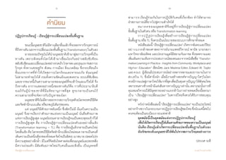 6 7
เรียนรู้สู่การเปลี่ยนแปลง ศ.นพ.วิจารณ์ พานิช
คำ�นิยม
สามารถเรียนรู้ร่วมกันในการปฏิบัติกับคนที่เกี่ยวข้อง ท�ำให้สามารถ            
ฝ่าสถานการณ์ที่ยากไปสู่ความส�ำเร็จได้
	 อนาคตของมนุษยชาติจึงอยู่ที่การเรียนรู้สู่การเปลี่ยนแปลง          
ขั้นพื้นฐานในตัวตน หรือ Transformation learning
	 การปฏิรูปการเรียนรู้เพื่อสร้างการเรียนรู้สู่การเปลี่ยนแปลง                    
ขั้นพื้นฐาน หรือ TL จึงควรเป็นนโยบายของระบบการศึกษาทั้งหมด
	 หนังสือเล่มนี้“เรียนรู้สู่การเปลี่ยนแปลง”เกิดจากฉันทะและวิริยะ
อย่างแรงกล้าของศาสตราจารย์นายแพทย์วิจารณ์ พานิช นายกสภา
มหาวิทยาลัยมหิดล และประธานมูลนิธิสยามกัมมาจล ที่ถอดความและ
เพิ่มเติมความเห็นจากประสบการณ์ของตนเองจากหนังสือชื่อ“Transfor-
mativeLearningin Practice :Insights fromCommunity,Workplaceand
Higher Education” เขียนโดย Jack Mezirow Editor, Edward W. Taylor                 
และคณะ ผู้เขียนมีประสบการณ์อย่างหลากหลายและยาวนานในการ     
ส่งเสริม TL ซึ่งมีค่ายิ่งนัก เมื่อมีงานสร้างสรรค์ทางปัญญาใดๆในโลก       
ควรมีการแปลสู่ภาษาไทยให้มากที่สุดเพื่อเป็นทุนทางปัญญาให้สังคมไทย
เพราะหนทางข้างหน้ามีแต่เส้นทางทางปัญญาเท่านั้น เพราะฉะนั้นการที่
คุณหมอวิจารณ์ได้มีอุตสาหะอย่างแรงกล้าในการถ่ายทอดเรื่องนี้ออกมา
เป็น “เรียนรู้สู่การเปลี่ยนแปลง” ในพากย์ไทยจึงควรได้รับการขอบคุณ
อย่างสูง
	 หวังว่าหนังสือเล่มนี้“เรียนรู้สู่การเปลี่ยนแปลง”จะเป็นประโยชน์
อย่างกว้างขวางในกระบวนการปฏิรูปการเรียนรู้ของไทยซึ่งนับแต่นี้ต่อไป
ควรจะต้องเป็นระเบียบวาระแห่งชาติ
	 ยุคสมัยนี้เป็นยุคสมัยแห่งการปฏิรูปการเรียนรู้
	 เพื่อให้เกิดการเรียนรู้ได้เต็มตามศักยภาพของความเป็นมนุษย์
	 นั่นคือ เรียนรู้แล้วเกิดการเปลี่ยนแปลงขั้นพื้นฐานในตัวเอง
	 อันจักยกระดับมนุษยชาติให้พ้นไปจากสภาวะวิกฤตอย่างถาวร
    ประเวศ วะสี
ปฏิรูปการเรียนรู้ - เรียนรู้สู่การเปลี่ยนแปลงขั้นพื้นฐาน
	
	 ขณะนี้มนุษยชาติไม่มีทางเลือกอื่นแล้วที่จะออกจากวิกฤตการณ์
ที่ถึงทางตันนอกจากเปลี่ยนแปลงขั้นพื้นฐาน(Transformation)ในตัวเอง
	 อารยธรรมปัจจุบันได้น�ำมนุษยชาติเข้ามาสู่สภาวะวิกฤตที่เป็น
ทางตัน เพราะสังคมทั้งโลกได้เข้ามาเชื่อมโยงกันอย่างสลับซับซ้อน           
สลับซับซ้อนและเปลี่ยนแปลงอย่างรวดเร็วโกลาหลและรุนแรงก่อสภาวะ
วิกฤต ทั้งทางเศรษฐกิจ สังคม การเมือง สิ่งแวดล้อม ซึ่งกระเทือนถึง           
ชั้นบรรยากาศที่ท�ำให้เกิดสภาวะโลกร้อนและหายนะภัย อันมนุษย์             
ไม่สามารถท�ำอะไรได้ รวมทั้งความขัดแย้งและสงคราม ระบบที่ซับซ้อน
และยากขนาดนี้เกินความสามารถของมนุษย์ที่จะเข้าใจและแก้ไขได้ จึง
ถึงทางตัน อาการแสดงอย่างหนึ่งของทางตันก็คือ การที่ประธานาธิบดี
อเมริกันผู้น�ำของชาติที่มีมหิทธานุภาพที่สุด ดูจะกลายเป็นคนไร้                              
ความสามารถที่จะจัดการกับปัญหาของโลก
	 มนุษยชาติจึงไม่มีทางออกจากสถาวะวิกฤตด้วยโลกทรรศน์วิธีคิด
และจิตส�ำนึกแบบเดิม หรือภพภูมิเดิมๆของตน
	 แต่ มนุษย์ก็มีศักยภาพอันหนึ่ง ซึ่งสัตว์ไม่มี มีแต่ในความเป็น
มนุษย์ จึงอาจเรียกว่าศักยภาพแห่งความเป็นมนุษย์ นั่นคือศักยภาพ        
แห่งการเรียนรู้สูงสุด มนุษย์ธรรมดาอาจเรียนรู้จนเป็นพระพุทธเจ้าก็ได้               
การเรียนรู้สูงสุด คือ การเรียนรู้สู่การเปลี่ยนแปลงตัวเองอย่างสิ้นเชิง
(Transformation learning = TL) คือ การเรียนรู้แล้วกลายเป็นคนใหม่   
โดยสิ้นเชิง คือ โลกทรรศน์วิธีคิดจิตส�ำนึกเปลี่ยนใหม่หมด กลายเป็นคนที่
เห็นความเป็นหนึ่งเดียวของทั้งหมดจิตใจเป็นอิสระเบาสบายปลอดโปร่ง
มีความสุขอย่างลึกล�้ำ มีไมตรีจิตอันไพศาลต่อเพื่อนมนุษย์และสรรพสิ่ง    
มีความถ่อมตัว มีสัมพันธภาพใหม่กับคนอื่นและสิ่งอื่น เป็นบุคคลที่
 