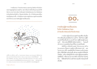 102 103
เรียนรู้สู่การเปลี่ยนแปลง ศ.นพ.วิจารณ์ พานิช
	 การเรียนแบบ Transformative Learning มีพลังมากในบริบท
ของการดูแลผู้ป่วยระยะสุดท้าย  เพราะเป็นสภาพที่สะเทือนอารมณ์ท�ำให้
จัดกระบวนการกระตุ้นการเรียนรู้จากสัมผัสตรงและน�ำมาไตร่ตรอง
สะท้อนคิดร่วมกันได้ง่าย ได้ผลสามข้อซ้อน คือ เข้าใจตัวเองและเพื่อน
ร่วมชั้นเรียนมากขึ้น เข้าใจเรื่องการบริบาลผู้ป่วยระยะสุดท้ายของชีวิต
และเข้าใจกระบวนการเรียนรู้สู่การเปลี่ยนแปลง
บทนี้มาจากการตีความ บทที่ ๑๐ Transformative Palliative Care Education เขียนโดย Rod
MacLeod ตำ�แหน่ง Medical Director, Hibiscus Coast Hospice ประเทศนิวซีแลนด์ Tony
Egan นักจิตวิทยา และ Senior Teaching Fellow สังกัด Department of the Dean, Dunedin
SchoolofMedicineประเทศนิวซีแลนด์และHarrisburgDeriseE.Tolliver รองศาสตราจารย์
จาก DePaul University’s School for New Learning เมืองชิคาโก ประเทศสหรัฐอเมริกา
	 การบริบาลผู้ป่วยในระยะสุดท้ายของชีวิต เป็นเรื่อง
ท้าทายที่คนเป็นแพทย์ต้องท�ำความเข้าใจ    ทั้งเข้าใจความรู้สึก
และหน้าที่ของทีมบริบาลและเข้าใจความรู้สึกของผู้ป่วยและ
ญาติ    เป็นงานส่วนที่มีมิติด้านศิลปศาสตร์มาก    ในขณะที่
บริการทางการแพทย์ส่วนใหญ่ ใช้วิทยาศาสตร์เป็นหลัก
	 อันที่จริงการเรียนวิชาแพทย์ เป็นกระบวนการด้าน
Socialization ที่บูรณาการอยู่ในการฝึกประสบการณ์    และ
ในกระบวนการนั้น แพทย์ต้องฝึกท�ำใจต่อความเจ็บป่วยของ      
ผู้ป่วย เพื่อไม่ให้ความเจ็บป่วยนั้น สร้างความทุกข์ทางใจให้แก่ตัว
แพทย์เอง    แต่ในการเรียนรู้เกี่ยวกับการบริบาลผู้ป่วยระยะสุดท้าย
ของชีวิตนั้น การฝึกกระบวนการทางจิตใจ เป็นไปในทางตรงกัน
ข้าม    คือต้องเข้าไปท�ำความเข้าใจความทุกข์ยากของทุกฝ่ายที่
เกี่ยวข้อง
การเรียนรู้สู่การเปลี่ยนแปลง
ในวิชาPalliative Care
(การบริบาลแบบประคับประคอง)	
๑๐.
 