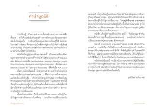 8 9
เรียนรู้สู่การเปลี่ยนแปลง ศ.นพ.วิจารณ์ พานิช
คำ�นำ�มูลนิธิ
	 ‘การเรียนรู้’ เป็นความสามารถที่มนุษย์แตกต่างจากสรรพสิ่ง        
ทั้งมวล    ท�ำให้มนุษย์ปรับตัวและสร้างสรรค์สังคมและวัฒนธรรมอย่าง
ต่อเนื่องไม่หยุดยั้ง    การเรียนรู้ที่ทรงคุณค่าคือการเรียนรู้ที่ใช้ ‘พลังร่วม’  
ในการสร้างสังคม ที่คนทุกกลุ่มในสังคมอยู่ร่วมกันได้อย่างสันติสุข      
เป็นการเรียนรู้ ที่จะเห็นและใช้ศักยภาพของตนเอง และคนรอบข้าง            
มาผสานกันเพื่อสร้างสรรค์สังคม
	 หนังสือเรียนรู้สู่การเปลี่ยนแปลงเล่มนี้    เป็นผลงานเขียนบล็อก
ของ ศาสตราจารย์ นายแพทย์ วิจารณ์ พานิช ใน Gotoknow จ�ำนวน ๒๕
ตอน    ตีความจากหนังสือTransformativeLearninginPractice:Insight
fromCommunity,Workplace,andHigherEducation   เขียนโดยJack
Mezirow,EdwardW.TaylorandAssociates    ตีพิมพ์เมื่อค.ศ.๒๐๐๙    
	 เนื้อหาในหนังสือเล่มนี้    จะพาผู้อ่านท�ำความเข้าใจถึงธรรมชาติ
ของการเปลี่ยนแปลงของแต่ละบุคคล    ที่ต้องผ่านการท้าทายกรอบ
แนวคิดเดิม คุณค่าเดิม    ด้วยการติดตาม ตรวจสอบ จากข้อมูลใหม่   
หาเหตุและผลจนน�ำไปสู่การมองเห็นแง่มุมใหม่ๆ    ในบทแรกๆเราจะได้
เรียนรู้ถึงแนวคิดทฤษฏีต่างๆ ที่เป็นเสมือนชิ้นส่วนของภาพที่ต่อเติมให้      
ผู้อ่านได้ท�ำความเข้าใจกับแนวคิดและแนวทางในการสร้าง ‘สภาวะ’      
การเรียนรู้สู่การเปลี่ยนแปลง
	 ครึ่งหลังของหนังสือ    ให้น�้ำหนักไปที่ตัวอย่างของการเรียนรู้ที่จะ
น�ำไปสู่ความส�ำเร็จของการขับเคลื่อน    และเกิดการเปลี่ยนแปลงใน              
หลายกรณี    ทั้งการเรียนรู้ในระดับมหาวิทยาลัย  วิทยาลัยชุมชนการศึกษา
ผู้ใหญ่ หรือเฉพาะกลุ่ม    ผู้อ่านจะได้เห็นปัจจัยและวิธีการที่หลากหลาย
ของการเรียนรู้ที่น�ำไปสู่การเปลี่ยน ‘ตน’    โดย ‘คุณอ�ำนวย’ (Facilitator)             
มีบทบาทในการจัดกระบวนการเรียนรู้ให้เกิดขึ้นได้อย่างเหมาะสม    ท�ำให้
ผู้เรียนเกิดการเปลี่ยนแปลงตนเอง    ทั้งภายใน(ใจ)และภายนอก(บุคลิก)     
ส่งผลต่อการเปลี่ยนแปลงอื่นๆ ตามมา
	 หนังสือ เรียนรู้สู่การเปลี่ยนแปลง เล่มนี้    จึงเป็นกุญแจส�ำคัญ
ของคนที่ต้องการลุกขึ้นเปลี่ยนแปลงตนเอง    และต้องการเห็นการ
เปลี่ยนแปลงของหมู่คณะ ชุมชน สังคมรอบตัว
	 อย่างที่ ศาตราจารย์ นายแพทย์ วิจารณ์ พานิช ได้กล่าวไว้ใน      
บทส่งท้าย    การเข้าถึงTLไม่ใช่เรื่องยากหรือพิเศษมหัศจรรย์     เป็นเรื่อง  
ธรรมดาๆที่มนุษย์ทุกคนสามารถเข้าถึงได้    สิ่งส�ำคัญคือการน�ำไปทดลองใช้
ให้เกิดผล    และน�ำประสบการณ์นั้นๆมาแลกเปลี่ยนกัน    เพื่อให้ผู้ที่สนใจ
น�ำไปใช้ได้ต่อไป    ซึ่งจะท�ำให้เกิดประโยชน์อย่างมากมายแก่สังคมไทยเรา
	 หวังว่าหนังสือเล่มนี้    จะมีส่วนในการจุดประกายให้ผู้ที่เกี่ยวข้อง
กับการจัดการเรียนรู้ของคนทุกกลุ่ม    ไม่จ�ำกัดอายุเพศวัยและกลุ่มพลัง
ต่างๆ น�ำไปใช้ เพื่อสร้างการเรียนรู้ที่มีเป้าหมายในการเปลี่ยนแปลง           
ทั้งตนเอง และสร้างสรรค์สังคมไทยต่อไป
มูลนิธิสยามกัมมาจล
 