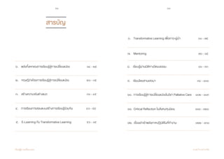 10 11
เรียนรู้สู่การเปลี่ยนแปลง ศ.นพ.วิจารณ์ พานิช
๕. E-Learning กับ Transformative Learning ๕๖ - ๖๕ 	
	
๑. พลังทั้งหกของการเรียนรู้สู่การเปลี่ยนแปลง ๑๔ - ๒๕ ๘. เรียนรู้ผ่านมิติทางวัฒนธรรม ๘๖ - ๙๓
๒. ทฤษฎีว่าด้วยการเรียนรู้สู่การเปลี่ยนแปลง	 ๒๖ - ๓๕
๓. สร้างความจริงต่างแนว	 ๓๖ - ๔๕ 	
	 	
๔. การเรียนการสอนแบบสร้างการเรียนรู้ร่วมกัน ๔๖ - ๕๕ 	
		 	
สารบัญ
๖. Transformative Learning เพื่อภาวะผู้นำ� ๖๖ - ๗๕ 	
	 	
	
๗. Mentoring ๗๖ - ๘๕ 	
	 	
	
๙. เรียนโดยสานเสวนา ๙๔ - ๑๐๑	
	 	 	
๑๐. การเรียนรู้สู่การเปลี่ยนแปลงในวิชา Palliative Care	 ๑๐๒ - ๑๐๙
		 	 	
๑๒. เรื่องเล่าเร้าพลังภาคปฏิบัติในที่ทำ�งาน		 ๑๒๒ - ๑๓๑
		 	 	
๑๑. Critical Reflection ในสังคมทุนนิยม		 ๑๑๐ - ๑๒๑
		 	 	
 