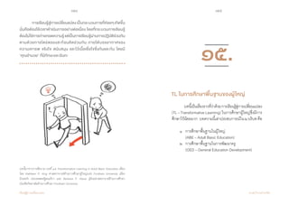 154 155
เรียนรู้สู่การเปลี่ยนแปลง ศ.นพ.วิจารณ์ พานิช
	 การเรียนรู้สู่การเปลี่ยนแปลงเป็นกระบวนการที่ค่อยๆเกิดขึ้น
นั่นคือต้องใช้เวลาด�ำเนินการอย่างต่อเนื่อง โดยที่กระบวนการเรียนรู้
ต้องไม่ใช่การถ่ายทอดความรู้แต่เป็นการเรียนรู้ผ่านการปฏิบัติร่วมกัน
ตามด้วยการไตร่ตรองสะท้อนคิดร่วมกัน ภายใต้บรรยากาศของ  
ความเคารพ จริงใจ สนับสนุน และไว้เนื้อเชื่อใจซึ่งกันและกัน โดยมี        
‘คุณอ�ำนวย’ ที่มีทักษะและฉันทะ
บทนี้มาจากการตีความ บทที่ ๑๕ Transformative Learning in Adult Basic Education เขียน
โดย Kathleen P. King ศาสตราจารย์ด้านการศึกษาผู้ใหญ่แห่ง Fordham University เมือง
นิวยอร์ก ประเทศสหรัฐอเมริกา และ Barbara P. Heuer ผู้ช่วยศาสตราจาย์ด้านการศึกษา
บัณฑิตวิทยาลัยด้านการศึกษา Fordham University
	 บทนี้เป็นเรื่องราวที่ว่าด้วยการเรียนรู้สู่การเปลี่ยนแปลง
(TL – Transformative Learning) ในการศึกษาผู้ใหญ่ซึ่งมีการ
ศึกษาไว้น้อยมาก   บทความนี้เล่าประสบการณ์ใน๒บริบทคือ
	 ๑ 	 การศึกษาพื้นฐานในผู้ใหญ่
	 	 (ABE – Adult Basic Education)
	 ๒ 	 การศึกษาพื้นฐานในการพัฒนาครู
	 	 (GED – General Education Development)    
TL ในการศึกษาพื้นฐานของผู้ใหญ่
๑๕.
 