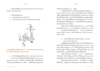 156 157
เรียนรู้สู่การเปลี่ยนแปลง ศ.นพ.วิจารณ์ พานิช
	 โดยโมเดลที่ใช้คือ Contexualized Model of Adult Learning
และใช้ ๓ ยุทธศาสตร์  ได้แก่
	 ๑    ผู้เรียนเป็นศูนย์กลาง  
	 ๒    ความปลอดภัยและความไว้วางใจ  
	 ๓    การอ�ำนวยความสะดวกและการจัดรูปแบบของการเรียน
การเรียนรู้สู่การเปลี่ยนแปลง(TL–TransformativeLearning)
ในการศึกษาผู้ใหญ่ ทั้ง ๒ บริบท ได้แก่
	
	 ๑    การศึกษาพื้นฐานในผู้ใหญ่ (ABE – Adult Basic 	Education)
     	 เป็นการประยุกต์ใช้ในนักเรียนผู้ใหญ่ในศูนย์ Adult Literacy
Centerจ�ำนวน๑๙คน     โดยได้ท�ำการเดินทางไปสัมภาษณ์และติดตาม
นักเรียนอย่างต่อเนื่องเป็นเวลา ๙ เดือน    โดยที่นักเรียนส่วนใหญ่มาเข้า
หลักสูตรก่อนแล้วเป็นเวลา ๓ - ๖ เดือน
	 จากนักเรียนทั้งหมดนี้    นักเรียนส่วนใหญ่เป็นชาวอเมริกัน มี ๒ - ๓
คนมาจากจาไมก้า๑คนมาจากคิวบาและนักเรียนจ�ำนวนมากได้เงินช่วย
เหลือจากรัฐโดยมีเงื่อนไขว่าต้องเข้าเรียนไม่ต�่ำกว่าสัปดาห์ละ๓๕ชั่วโมง
จึงจะได้รับเงินช่วยเหลือ    ในจ�ำนวนนี้เกินครึ่งหนึ่งถือว่าตนเองเป็นแอฟริกัน-
อเมริกัน    ประมาณหนึ่งในสี่ถือว่าตนเองเป็นคนฮิสแปนิก    อีกประมาณ
หนึ่งในสี่เป็นคนขาวที่ไม่ใช่ฮิสแปนิก    คนเหล่านี้ถือได้ว่าเป็นผลของความ
ล้มเหลวของสังคมและการศึกษา
	 นักเรียนประมาณหนึ่งในสามมีอายุระหว่าง๓๐-๓๙ปี    อีกหนึ่ง
ในสามมีอายุระหว่าง๔๐-๔๙ปี  และร้อยละ๒๐อายุระหว่าง๒๑-๒๙ปี
	 ทุกคนเรียนในห้องเรียนเดียวกัน    จากผลการทดสอบพบว่า         
ทุกคนความรู้ต�่ำกว่าเกรด ๘ ในวิชาคณิตศาสตร์  และต�่ำกว่าเกรด ๑๐         
ในวิชาการอ่าน
	 ๒    การศึกษาพื้นฐานในการพัฒนาครู (GED – General 	 	
	        Education Development)    
	 กลุ่มนี้เป็นกลุ่มครูและผู้บริหารABEจากระบบโรงเรียนมัธยมทาง
เลือกในเมือง ที่ก�ำลังมีการปรับปรุงขนานใหญ่ จ�ำนวน ๑๐๑ คน    มาเข้า
โครงการพัฒนาครูเป็นเวลา๑ปี    โดยทั้งหมดต้องเข้าWorkshop๘ครั้ง
ที่มหาวิทยาลัย (๓ ครั้งในภาคฤดูร้อน  ๒ ครั้งในฤดูใบไม้ร่วง  และ ๓ ครั้ง
ในฤดูใบไม้ผลิ)    และมีโค้ชไปเยี่ยมที่โรงเรียนเดือนละครั้ง
	 ครูเหล่านี้ มีประสบการณ์สอน ๕ - ๒๐ ปี    โดยสอนในสาขา
อาชีวะและการศึกษาพื้นฐานแก่นักเรียน ที่มีปัญหาหลากหลาย เช่น             
วัยรุ่นตั้งครรภ์, ติดคุก, เป็นอันธพาล และนักเรียนที่มีผลการเรียนอ่อน
	 ทั้งสองบริบทเป็นกิจกรรมระยะยาว    เพราะเชื่อว่า TL เป็นเรื่อง
ที่ต้องใช้เวลา    ผู้เขียนบอกว่ามีหลักฐานหลายอย่างที่แสดงว่า‘การเรียน
 