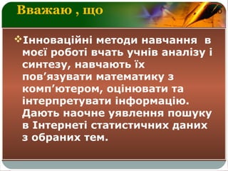 LOGOВважаю , що
Інноваційні методи навчання в
моєї роботі вчать учнів аналізу і
синтезу, навчають їх
пов’язувати математику з
комп’ютером, оцінювати та
інтерпретувати інформацію.
Дають наочне уявлення пошуку
в Інтернеті статистичних даних
з обраних тем.
 