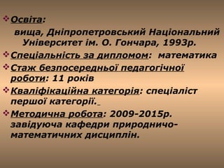 LOGO
Освіта:
вища, Дніпропетровський Національний
Університет ім. О. Гончара, 1993р.
Спеціальність за дипломом: математика
Стаж безпосередньої педагогічної
роботи: 11 років
Кваліфікаційна категорія: спеціаліст
першої категорії.
Методична робота: 2009-2015р.
завідуюча кафедри природничо-
математичних дисциплін.
 