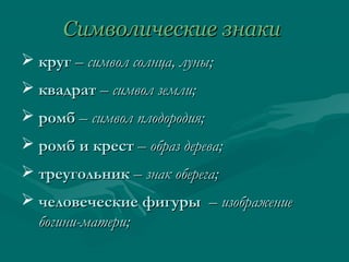 Символические знакиСимволические знаки
 кругкруг – символ солнца, луны;– символ солнца, луны;
 квадратквадрат – символ земли;– символ земли;
 ромбромб – символ плодородия;– символ плодородия;
 ромб и крестромб и крест – образ дерева;– образ дерева;
 треугольниктреугольник – знак оберега;– знак оберега;
 человеческие фигурычеловеческие фигуры – изображение– изображение
богини-матери;богини-матери;
 