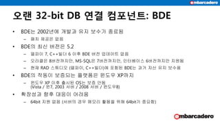 오랜 32-bit DB 연결 컴포넌트: BDE
• BDE는 2002년에 개발과 유지 보수가 종료됨
– 패치 제공은 없음
• BDE의 최신 버전은 5.2
– 델파이 7, C++빌더 6 이후 BDE 버전 업데이트 없음
– 오라클은 8버전까지만, MS-SQL은 7버전까지만, 인터베이스 6버전까지만 지원됨
– 현재 RAD 스튜디오 (델파이, C++빌더)에 포함된 BDE는 과거 자산 유지 보수용
• BDE의 작동이 보증되는 플랫폼은 윈도우 XP까지
– 윈도우 XP 이후 출시된 OS는 보증 안됨
(Vista / 윈7, 2003 서버 / 2008 서버 / 윈도우8)
• 확장성과 향후 대응이 어려움
– 64bit 지원 없음 (서버의 경우 메모리 활용을 위해 64bit가 중요함)
 