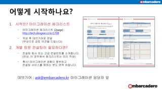 어떻게 시작하나요?
1. 시작은? 마이그레이션 체크리스트
‒ 마이그레이션 체크리스트 (2page) :
http://tech.devgear.co.kr/1708
‒ 작성 후 데브기어로 전달
(무상으로 검토 의견을 드립니다)
2. 개별 방문 컨설팅이 필요하다면?
‒ 컨설팅 회사 또는 고급 컨설턴트를 소개합니다.
(유상, 이 경우에서 체크리스트는 미리 작성)
‒ 혹시! 마이그레이션 경험이 풍부하고
컨설팅 서비스를 원하는 분도 연락 바랍니다.
데브기어 : ask@embarcadero.kr 마이그레이션 담당자 앞
 