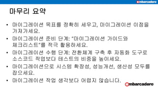 마무리 요약
• 마이그레이션 목표를 정확히 세우고, 마이그레이션 이점을
가져가세요.
• 마이그레이션 준비 단계: “마이그레이션 가이드와
체크리스트”를 적극 활용하세요.
• 마이그레이션 수행 단계: 전환쳬계 구축 후 자동화 도구로
소스코드 작업보다 테스트의 비중을 높이세요.
• 마이그레이션으로 시스템 확장성, 성능개선, 생산성 모두를
잡으세요.
• 마이그레이션 작업 생각보다 어렵지 않습니다.
 