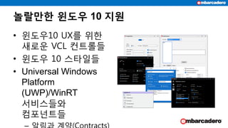 놀랄만한 윈도우 10 지원
• 윈도우10 UX를 위한
새로운 VCL 컨트롤들
• 윈도우 10 스타일들
• Universal Windows
Platform
(UWP)/WinRT
서비스들와
컴포넌트들
 