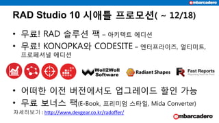 RAD Studio 10 시애틀 프로모션( ~ 12/18)
• 무료! RAD 솔루션 팩 – 아키텍트 에디션
• 무료! KONOPKA와 CODESITE – 엔터프라이즈, 얼티미트,
프로페셔널 에디션
• 어떠한 이전 버전에서도 업그레이드 할인 가능
• 무료 보너스 팩(E-Book, 프리미엄 스타일, Mida Converter)
자세히보기 : http://www.devgear.co.kr/radoffer/
 