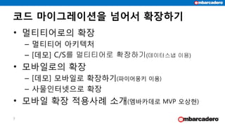 코드 마이그레이션을 넘어서 확장하기
7
• 멀티티어로의 확장
– 멀티티어 아키텍처
– [데모] C/S를 멀티티어로 확장하기(데이터스냅 이용)
• 모바일로의 확장
– [데모] 모바일로 확장하기(파이어몽키 이용)
– 사물인터넷으로 확장
• 모바일 확장 적용사례 소개(엠바카데로 MVP 오상현)
 