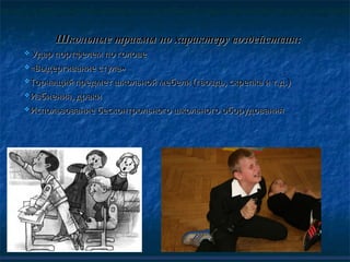 Школьные травмы по характеру воздействия:Школьные травмы по характеру воздействия:
 Удар портфелем по головеУдар портфелем по голове
«Выдергивание стула»«Выдергивание стула»
Торчащий предмет школьной мебели (гвоздь, скрепка и т.д.)Торчащий предмет школьной мебели (гвоздь, скрепка и т.д.)
Избиения, дракиИзбиения, драки
Использование бесконтрольного школьного оборудованияИспользование бесконтрольного школьного оборудования
 