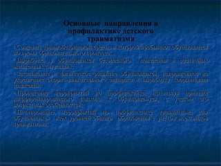 Основные направления в
профилактике детского
травматизма
1.1.Создание травмобезопасной среды, в которой пребывают обучающиесяСоздание травмобезопасной среды, в которой пребывают обучающиеся
во время образовательного процесса;во время образовательного процесса;
2.2.Выработка у обучающихся безопасного поведения в различныхВыработка у обучающихся безопасного поведения в различных
жизненных ситуациях;жизненных ситуациях;
3.3.Закаливание и физическое развитие обучающихся, направленное наЗакаливание и физическое развитие обучающихся, направленное на
укрепление опорно-двигательного аппарата и выработку координацииукрепление опорно-двигательного аппарата и выработку координации
движения;движения;
4.4.Проведение мероприятий по профилактике, используя принципПроведение мероприятий по профилактике, используя принцип
дифференцированного подхода к обучающемуся, с учетом егодифференцированного подхода к обучающемуся, с учетом его
возрастных особенностей;возрастных особенностей;
5.5.Планирование мероприятий по профилактике травматизма дляПланирование мероприятий по профилактике травматизма для
обучающихся всех уровней общего образования с учетом всех видовобучающихся всех уровней общего образования с учетом всех видов
травматизма;травматизма;
 
