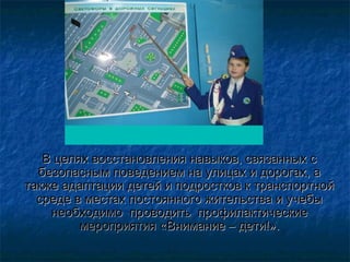 В целях восстановления навыков, связанных сВ целях восстановления навыков, связанных с
безопасным поведением на улицах и дорогах, абезопасным поведением на улицах и дорогах, а
также адаптации детей и подростков к транспортнойтакже адаптации детей и подростков к транспортной
среде в местах постоянного жительства и учебысреде в местах постоянного жительства и учебы
необходимонеобходимо проводитпроводитьь профилактическпрофилактическиеие
мероприятиямероприятия «Внимание – дети!».«Внимание – дети!».
 