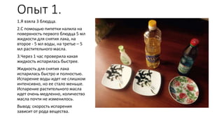 Опыт 1.
1.Я взяла 3 блюдца.
2.С помощью пипетки налила на
поверхность первого блюдца 5 мл
жидкости для снятия лака, на
второе - 5 мл воды, на третье – 5
мл растительного масла.
3.Через 1 час проверила какая
жидкость испарилась быстрее.
Жидкость для снятия лака
испарилась быстро и полностью.
Испарение воды идет не слишком
интенсивно, но ее стало меньше.
Испарение растительного масла
идет очень медленно, количество
масла почти не изменилось.
Вывод: скорость испарения
зависит от рода вещества.
 