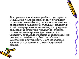 Восприятие и освоение учебного материала
учащимися 7 класса происходит благодаря
развитию понятийного, словесно-логического,
абстрактного мышления. Младший подросток
может оперировать понятиями, рассуждать о
свойствах и качествах предметов, строить
гипотезы, планировать деятельность и
усваивать огромные массивы информации. Но
они часто ошибаются, быстро забывают.
Умственная деятельность и его поведение
зависят от состояния его мотивационной
сферы.
 