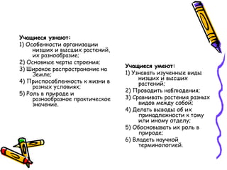Учащиеся узнают:Учащиеся узнают:
1) Особенности организации
низших и высших растений,
их разнообразие;
2) Основные черты строения;
3) Широкое распространение на
Земле;
4) Приспособленность к жизни в
разных условиях;
5) Роль в природе и
разнообразное практическое
значение.
Учащиеся умеют:Учащиеся умеют:
1) Узнавать изученные виды
низших и высших
растений;
2) Проводить наблюдения;
3) Сравнивать растения разных
видов между собой;
4) Делать выводы об их
принадлежности к тому
или иному отделу;
5) Обосновывать их роль в
природе;
6) Владеть научной
терминологией.
 