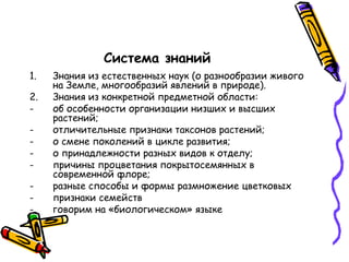 Система знаний
1. Знания из естественных наук (о разнообразии живого
на Земле, многообразий явлений в природе).
2. Знания из конкретной предметной области:
- об особенности организации низших и высших
растений;
- отличительные признаки таксонов растений;
- о смене поколений в цикле развития;
- о принадлежности разных видов к отделу;
- причины процветания покрытосемянных в
современной флоре;
- разные способы и формы размножение цветковых
- признаки семейств
- говорим на «биологическом» языке
 