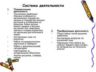 Система деятельности
1. Познавательная
деятельность
• Постановка проблемы:
(Каковы особенности
организации подцарства
низших и подцарство высших
растений и усложнение их
развития. Какие органы
имеют низшие и высшие
растения? Как появление
цветов и плодов отразилось
на эволюции растительного
мира)
• Составление схем по
аналогии
• Работа по дидактическим
карточкам и гербарию
• Работа с дополнительной
литературой
• Наблюдение за
натуральными объектами
• Анализ рисунков, слайдов,
картин
2. Преобразующая деятельность
• Поиск новых путей решения
проблемы
• Составление вопросов по
изученной теме
• Рефлексия «Что нового вы
узнали? Задайте один вопрос,
на который вы не получили
ответа»
 