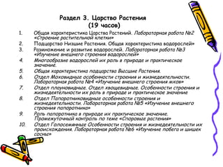 Раздел 3. Царство Растения
(19 часов)
1. Общая характеристика Царства Растений. Лабораторная работа №2
«Строение растительной клетки»
2. Подцарство Низшие Растения. Общая характеристика водорослей»
3. Размножение и развитие водорослей. Лабораторная работа №3
«Изучение внешнего строения водорослей»
4. Многообразие водорослей их роль в природе и практическое
значение.
5. Общая характеристика подцарства Высшие Растения.
6. Отдел Моховидные особенности строения и жизнедеятельности.
Лабораторная работа №4 «Изучение внешнего строения мхов»
7. Отдел плауновидные. Отдел хвощевидные. Особенности строения и
жизнедеятельности их роль в природе и практическое значение
8. Отдел Папоротниковидные особенности строения и
жизнедеятельности. Лабораторная работа №5 «Изучение внешнего
строения папоротника»
9. Роль папоротника в природе их практическое значение.
Промежуточный контроль по теме «Споровые растения»
10. Отдел Голосемянные Особенности строения и жизнедеятельности их
происхождения. Лабораторная работа №6 «Изучение побега и шишек
сосны»
 
