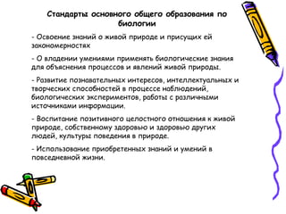 Стандарты основного общего образования по
биологии
- Освоение знаний о живой природе и присущих ей
закономерностях
- О владении умениями применять биологические знания
для объяснения процессов и явлений живой природы.
- Развитие познавательных интересов, интеллектуальных и
творческих способностей в процессе наблюдений,
биологических экспериментов, работы с различными
источниками информации.
- Воспитание позитивного целостного отношения к живой
природе, собственному здоровью и здоровью других
людей, культуры поведения в природе.
- Использование приобретенных знаний и умений в
повседневной жизни.
 